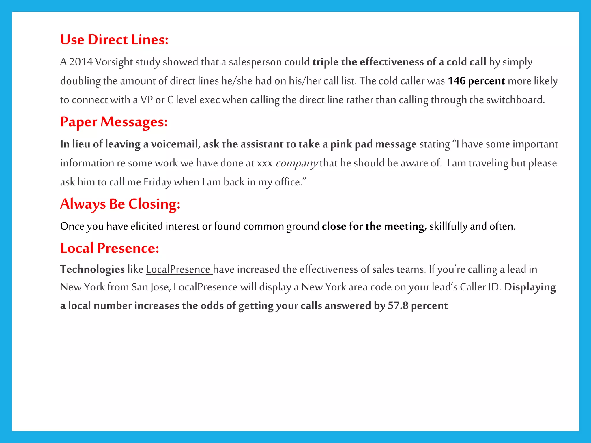 UseDirect Lines:
A 2014Vorsight study showed that a salesperson could triple the effectiveness of a cold call by simply
doubling the amount of direct lineshe/she had on his/hercall list. Thecold caller was 146 percent morelikely
to connectwith a VP or C level exec whencalling the direct line ratherthan calling throughthe switchboard.
PaperMessages:
In lieu of leaving avoicemail, ask the assistant totake apink padmessage stating “I havesome important
information re some work we havedone at xxx companythat heshould beaware of. I am traveling but please
ask him to call me Friday when I am back in my office.”
Always Be Closing:
Once youhaveelicited interest orfound commonground close for the meeting, skillfullyand often.
Local Presence:
Technologies like LocalPresence haveincreased the effectiveness of sales teams. Ifyou’recalling a lead in
New Yorkfrom San Jose, LocalPresence will display a New Yorkarea code on yourlead’s Caller ID. Displaying
a local number increases the oddsof getting your calls answered by57.8percent
 