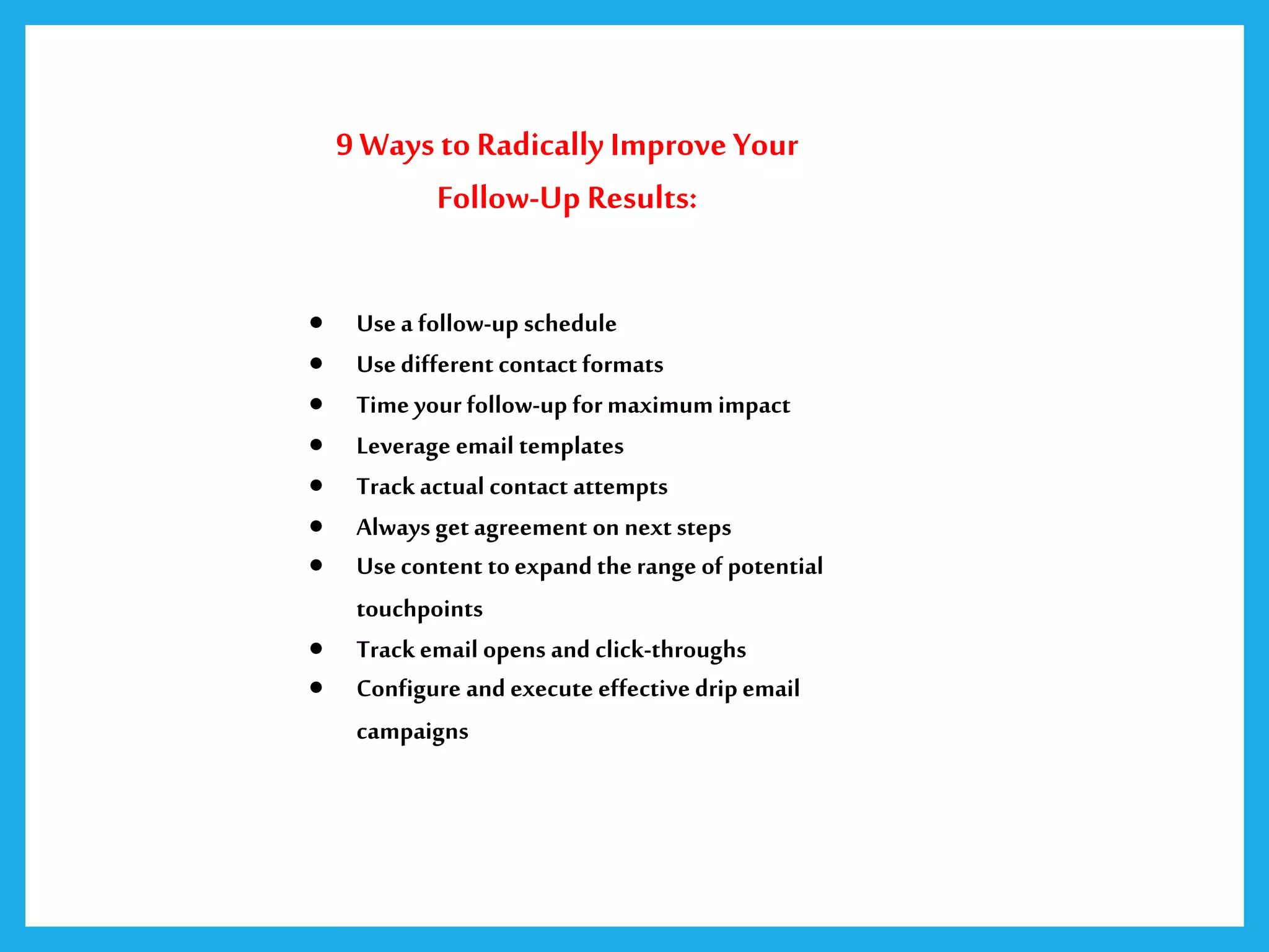 9 Ways to Radically Improve Your
Follow-Up Results:
 Use a follow-up schedule
 Use different contact formats
 Time your follow-up formaximum impact
 Leverage email templates
 Trackactual contact attempts
 Always get agreement on next steps
 Use content toexpand the range of potential
touchpoints
 Trackemail opens and click-throughs
 Configure and execute effective drip email
campaigns
 