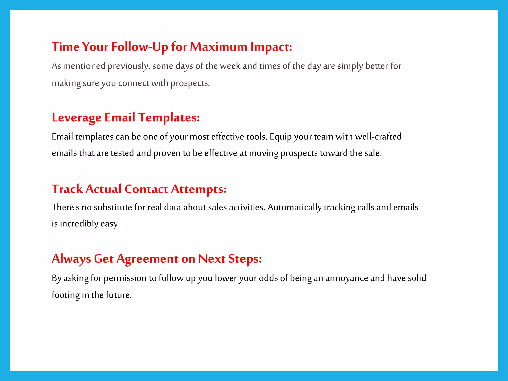 Time YourFollow-Up forMaximum Impact:
As mentioned previously, some days of theweek and times of the day are simply better for
makingsureyouconnect with prospects.
Leverage Email Templates:
Email templates can be one of yourmost effective tools. Equip yourteam with well-crafted
emails that are tested and proven to beeffective at moving prospects toward the sale.
TrackActual Contact Attempts:
There'sno substitute for real data about sales activities. Automatically trackingcalls andemails
is incrediblyeasy.
Always Get Agreementon Next Steps:
By askingfor permission to follow up youlower yourodds of being an annoyanceand havesolid
footing in thefuture.
 
