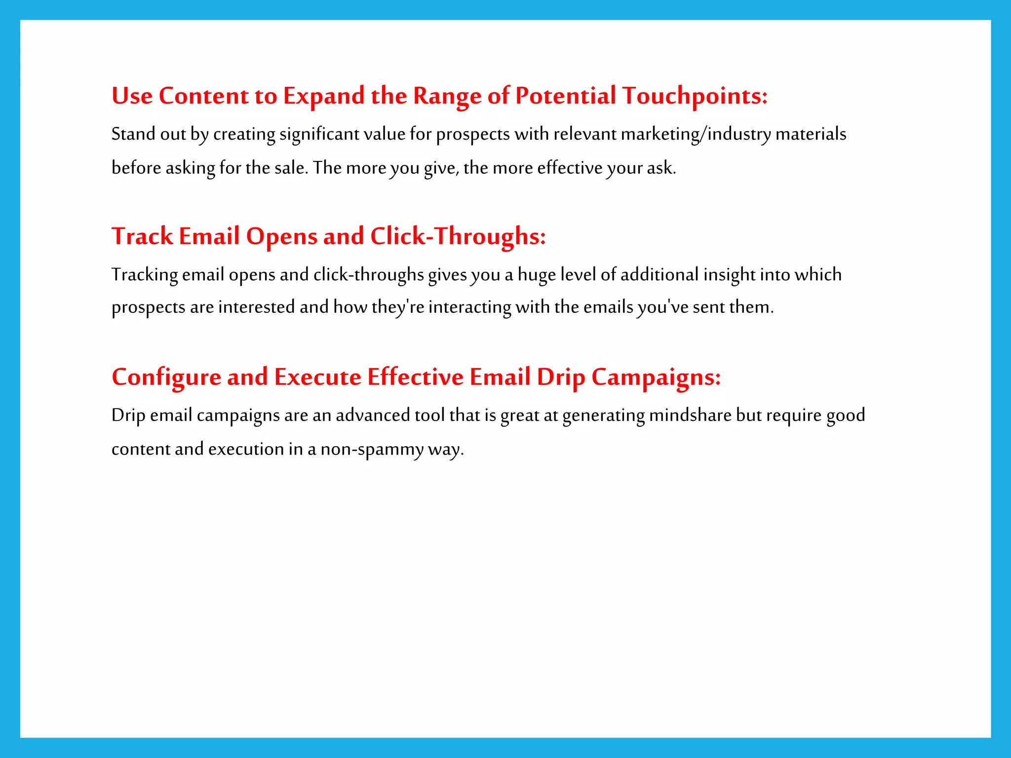 UseContent to Expand the RangeofPotential Touchpoints:
Stand out by creating significant valuefor prospects with relevant marketing/industrymaterials
before asking for the sale. Themoreyougive, the moreeffective yourask.
TrackEmail Opensand Click-Throughs:
Trackingemail opens and click-throughsgives youa huge level of additional insight into which
prospects areinterested and how they'reinteracting with theemails you'vesent them.
Configureand Execute Effective Email Drip Campaigns:
Drip email campaigns are anadvanced tool that is great at generating mindsharebut require good
content and execution in a non-spammyway.
 
