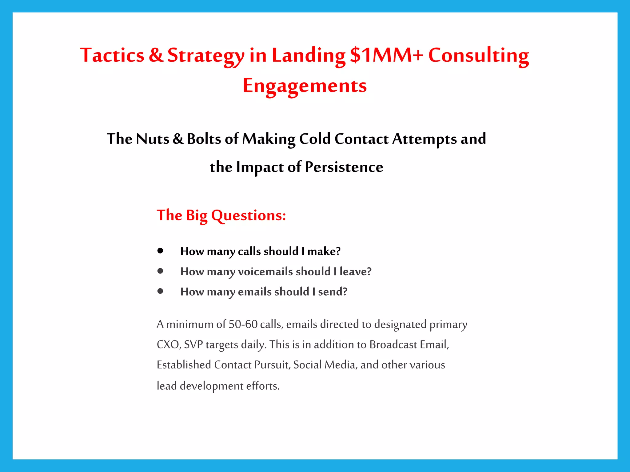 TheNuts& Bolts ofMaking Cold Contact Attempts and
the Impact ofPersistence
TheBig Questions:
 How many calls should I make?
 How many voicemails should I leave?
 How many emails should I send?
A minimumof 50-60calls, emails directed to designated primary
CXO, SVP targets daily. This is in addition to Broadcast Email,
Established Contact Pursuit, Social Media, and othervarious
lead development efforts.
Tactics & Strategy in Landing $1MM+ Consulting
Engagements
 