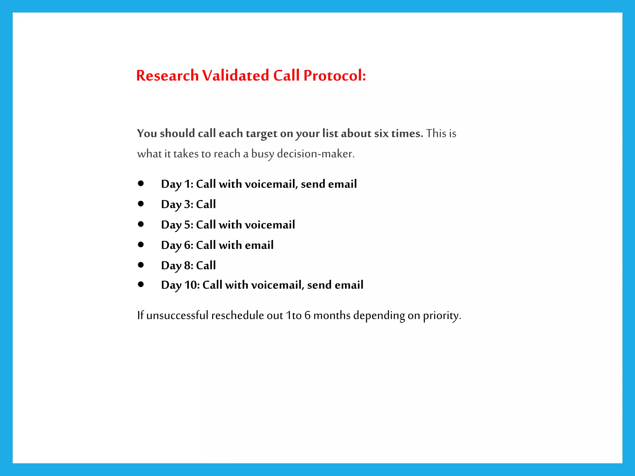 ResearchValidated Call Protocol:
You should call each target on your list about six times. This is
what it takes to reach a busy decision-maker.
 Day1:Call with voicemail, send email
 Day 3:Call
 Day 5:Call with voicemail
 Day 6:Call with email
 Day 8:Call
 Day 10:Call with voicemail, send email
If unsuccessful reschedule out 1to 6 months depending on priority.
 