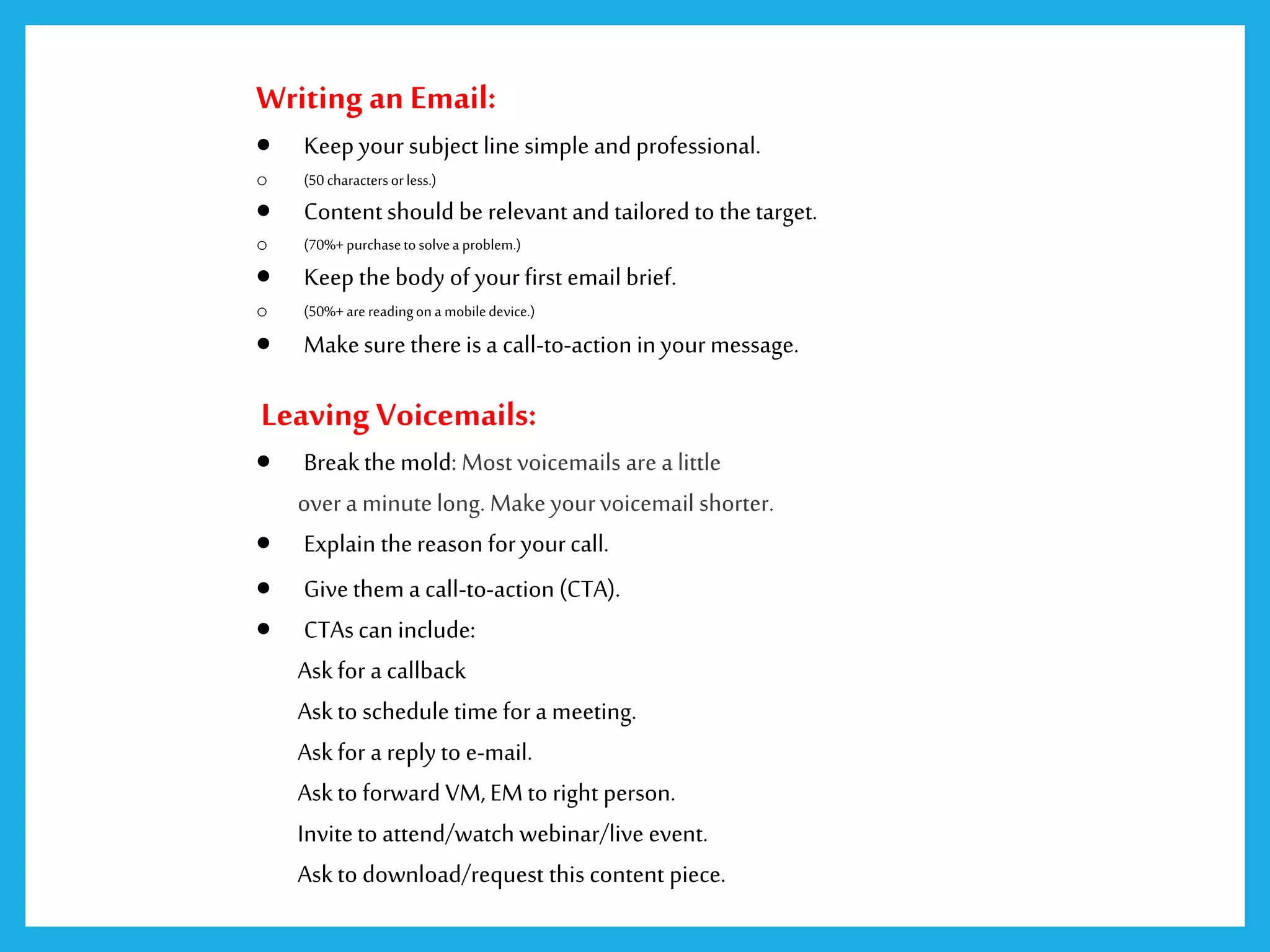 Writing an Email:
 Keep your subject line simple and professional.
o (50 charactersorless.)
 Content should be relevant and tailored to thetarget.
o (70%+ purchasetosolvea problem.)
 Keep the body of your first email brief.
o (50%+ arereadingona mobiledevice.)
 Makesure thereis a call-to-action inyour message.
Leaving Voicemails:
 Breakthe mold: Most voicemails are a little
over a minutelong. Make yourvoicemail shorter.
 Explain thereason for yourcall.
 Givethem a call-to-action (CTA).
 CTAscan include:
Askfor a callback
Askto schedule time for a meeting.
Askfor a reply to e-mail.
Askto forward VM, EM to right person.
Inviteto attend/watch webinar/live event.
Askto download/request this content piece.
 