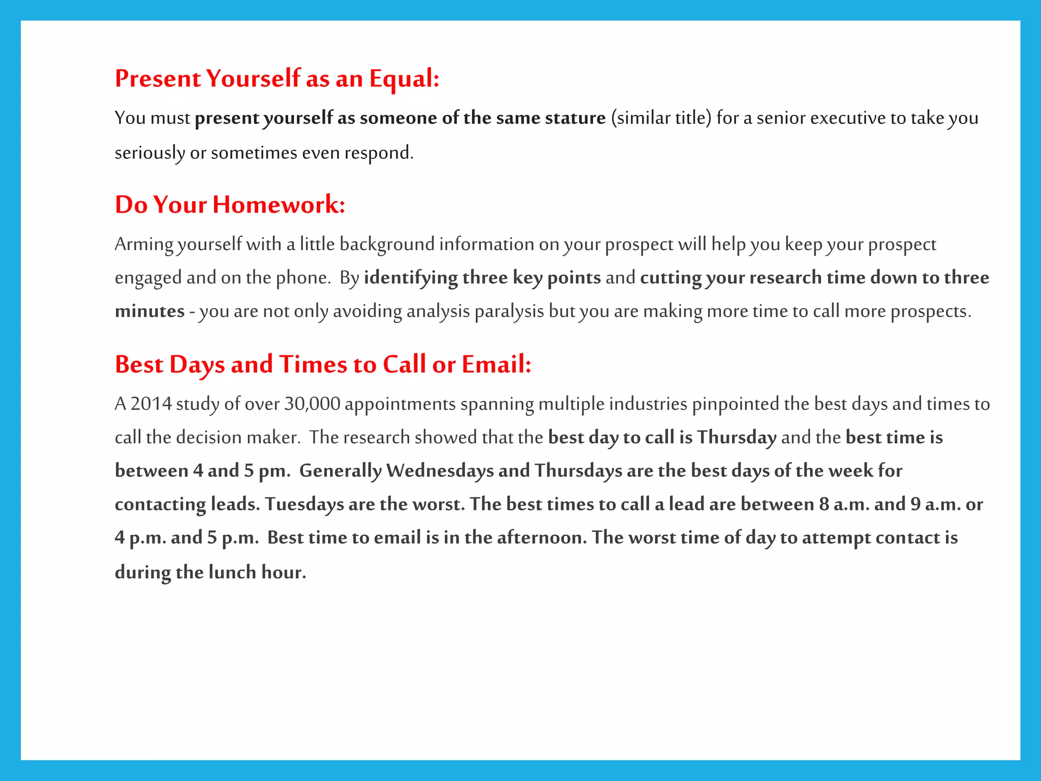PresentYourselfas an Equal:
Youmust present yourself as someone of the same stature (similar title) for a senior executive to takeyou
seriously or sometimes even respond.
Do YourHomework:
Armingyourself with a little backgroundinformation on yourprospect will help youkeepyourprospect
engaged andon the phone. By identifying three key points and cutting your research time down tothree
minutes - youare not only avoiding analysis paralysis but youare makingmoretime to call more prospects.
Best Days and Times to Callor Email:
A 2014study of over 30,000appointments spanning multiple industries pinpointed the best days and times to
call the decision maker. Theresearchshowed that the bestdaytocall is Thursday and thebest time is
between 4 and 5 pm. Generally Wednesdays and Thursdaysare the bestdaysof the week for
contacting leads. Tuesdaysare the worst. The best times to call a lead are between 8 a.m. and 9 a.m. or
4 p.m.and 5 p.m. Best time toemail is in the afternoon. The worst time of daytoattempt contact is
during the lunch hour.
 