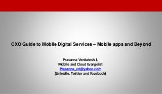 CXO Guide to Mobile Digital Services – Mobile apps and Beyond
1
Prasanna Venkatesh J,
Mobile and Cloud Evangelist
Prasanna_vri@yahoo.com
(LinkedIn, Twitter and Facebook)
 