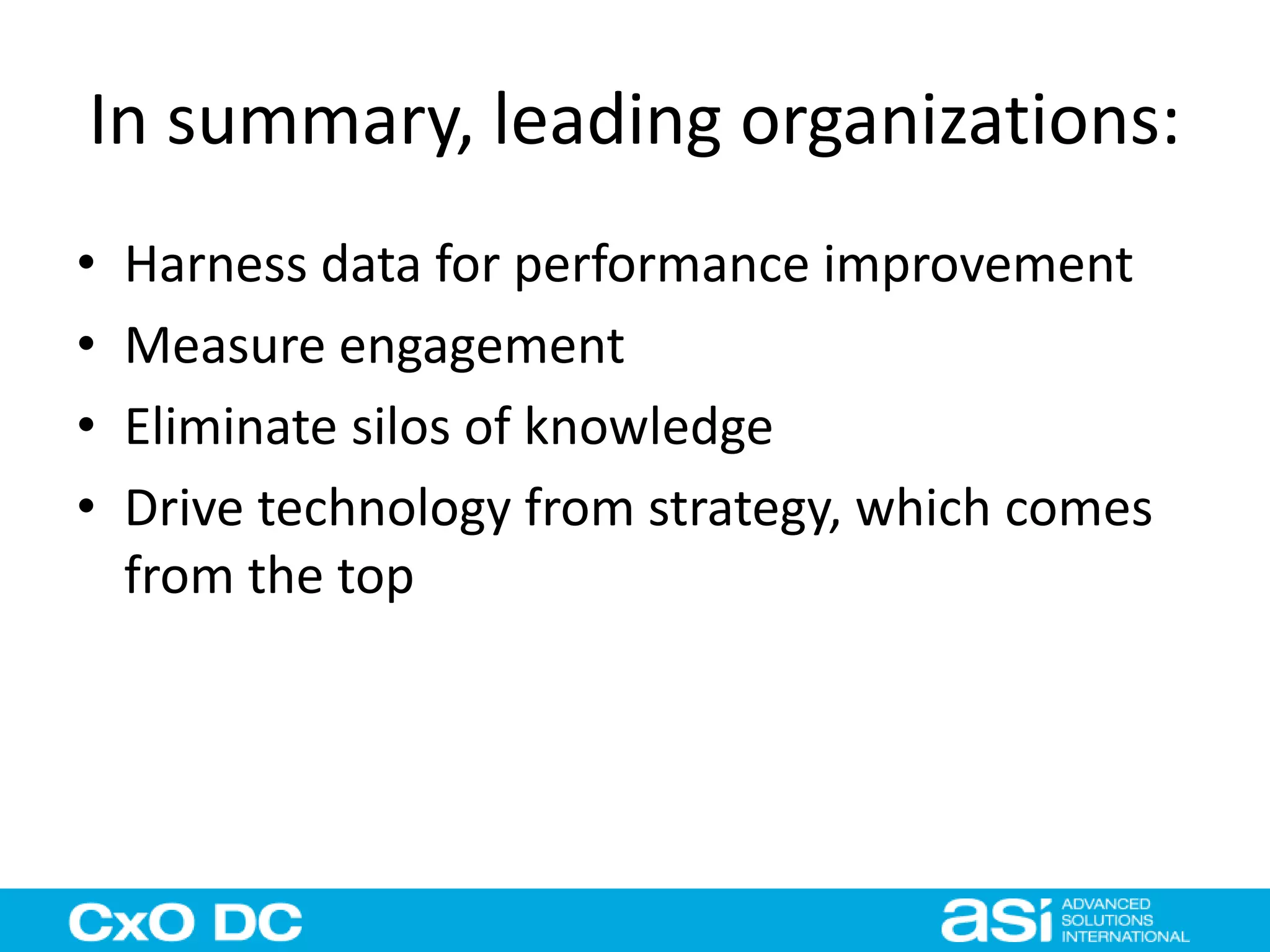 In summary, leading organizations: 
• Harness data for performance improvement 
• Measure engagement 
• Eliminate silos of knowledge 
• Drive technology from strategy, which comes 
from the top 
 