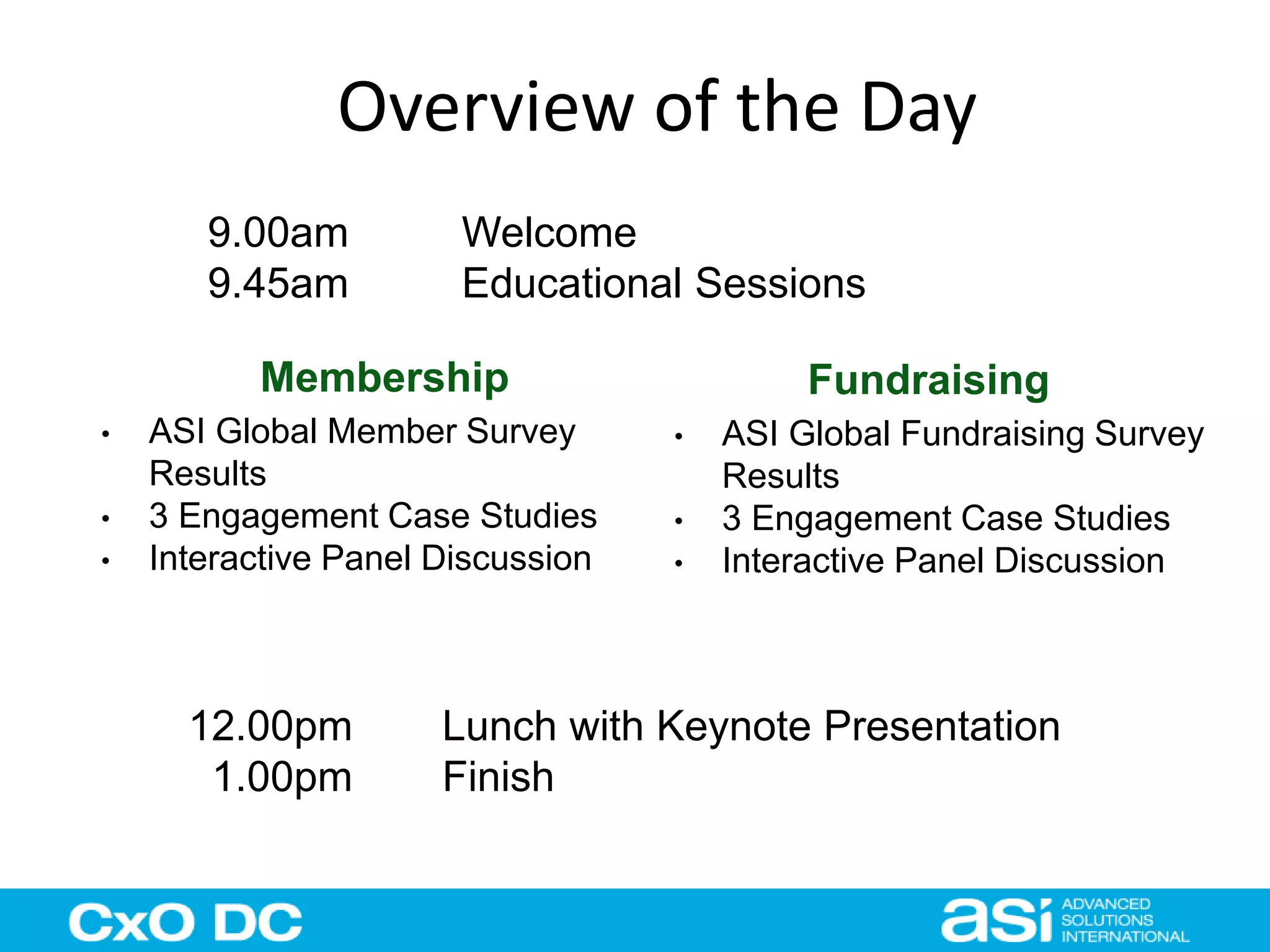 Overview of the Day 
9.00am Welcome 
9.45am Educational Sessions 
Membership Fundraising 
• ASI Global Member Survey 
Results 
• 3 Engagement Case Studies 
• Interactive Panel Discussion 
• ASI Global Fundraising Survey 
Results 
• 3 Engagement Case Studies 
• Interactive Panel Discussion 
12.00pm Lunch with Keynote Presentation 
1.00pm Finish 
 