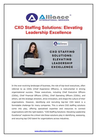www.alliancerecruitmentagency.com
CXO Staffing Solutions: Elevating
Leadership Excellence
In the ever-evolving landscape of business, the role of top-level executives, often
referred to as CXOs (Chief Experience Officers), is instrumental in driving
organizational success. These executives, including Chief Executive Officers
(CEOs), Chief Financial Officers (CFOs), Chief Operating Officers (COOs), and
others, set the strategic direction, drive innovation, and shape the culture of their
organizations. However, identifying and recruiting top-tier CXO talent is a
formidable challenge for many companies. This is where CXO staffing solutions
come into play, offering specialized expertise and resources to connect
organizations with the right leaders. "CXO Staffing Solutions: Elevating Leadership
Excellence" explores the critical role these solutions play in identifying, assessing,
and securing top CXO talent for organizations across industries.
 