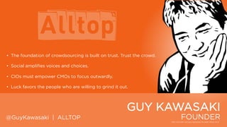 • The foundation of crowdsourcing is built on trust. Trust the crowd.
• Social amplifies voices and choices.
• CIOs must empower CMOs to focus outwardly.
• Luck favors the people who are willing to grind it out.

GUY KAWASAKI
@GuyKawasaki | ALLTOP

FOUNDER

 