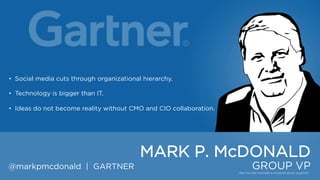 • Social media cuts through organizational hierarchy.
• Technology is bigger than IT.
• Ideas do not become reality without CMO and CIO collaboration.

MARK P. McDONALD
@markpmcdonald | GARTNER

GROUP VP

 
