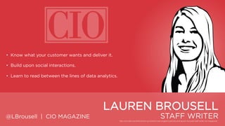 • Know what your customer wants and deliver it.
• Build upon social interactions.
• Learn to read between the lines of data analytics.

LAUREN BROUSELL
@LBrousell | CIO MAGAZINE

STAFF WRITER

 