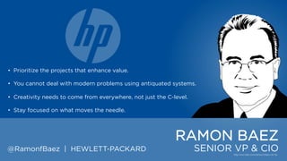 • Prioritize the projects that enhance value.
• You cannot deal with modern problems using antiquated systems.
• Creativity needs to come from everywhere, not just the C-level.
• Stay focused on what moves the needle.

RAMON BAEZ
@RamonfBaez | HEWLETT-PACKARD

SENIOR VP & CIO

 