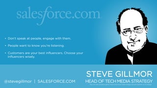 • Don‟t speak at people, engage with them.
• People want to know you‟re listening.
• Customers are your best influencers. Choose your
influencers wisely.

STEVE GILLMOR
@stevegillmor | SALESFORCE.COM

HEAD OF TECH MEDIA STRATEGY

 