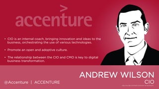 • CIO is an internal coach, bringing innovation and ideas to the
business, orchestrating the use of various technologies.
• Promote an open and adoptive culture.
• The relationship between the CIO and CMO is key to digital business
transformation.

ANDREW WILSON
@Accenture | ACCENTURE

CIO

 