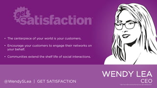 • The centerpiece of your world is your customers.
• Encourage your customers to engage their networks on your
behalf.
• Communities extend the shelf life of social interactions.

WENDY LEA
@WendySLea | GET SATISFACTION

CEO

 
