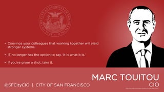 • Convince your colleagues that working together will yield stronger
systems.

• IT no longer has the option to say, „It is what it is.‟
• If you‟re given a shot, take it.

MARC TOUITOU
@SFCityCIO | CITY OF SAN FRANCISCO

CIO

 
