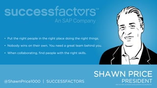 • Put the right people in the right place doing the right things.
• Nobody wins on their own. You need a great team behind you.
• When collaborating, find people with the right skills.

SHAWN PRICE
@ShawnPrice1000 | SUCCESSFACTORS

PRESIDENT

 