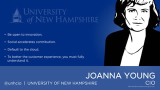 • Be open to innovation.
• Social accelerates contribution.
• Default to the cloud.
• To better the customer experience, you must fully understand it.

JOANNA YOUNG
@unhcio | UNIVERSITY OF NEW HAMPSHIRE

CIO

 