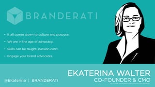 • It all comes down to culture and purpose.
• We are in the age of advocacy.
• Skills can be taught, passion can‟t.
• Engage your brand advocates.

EKATERINA WALTER
@Ekaterina | BRANDERATI

CO-FOUNDER & CMO

 