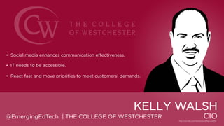 • Social media enhances communication effectiveness.
• IT needs to be accessible.
• React fast and move priorities to meet customers‟ demands.

KELLY WALSH
@EmergingEdTech | THE COLLEGE OF WESTCHESTER

CIO

 