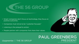 • Smart companies don't focus on technology, they focus on positive
outcomes.
• Companies must strive to be “customer focused.”
• Listening is the prequel to action.
• People partner with companies that share their values.

PAUL GREENBERG
@pgreenbe | THE 56 GROUP

PRESIDENT

 