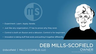 • Experiment. Learn. Apply. Iterate.
• Just like any organization, IT has to prove why they exist.
• Control is both an illusion and a delusion. Control is for beginners.
• Innovation is taking stuff that exists and putting it together differently.

DEB MILLS-SCOFIELD
@dscofield | MILLS-SCOFIELD, LLC

OWNER

 