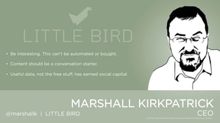 • Be interesting. This can‟t be automated or bought.
• Content should be a conversation starter.
• Useful data, not the free stuff, has earned social capital.

MARSHALL KIRKPATRICK
@marshallk | LITTLE BIRD

CEO

 