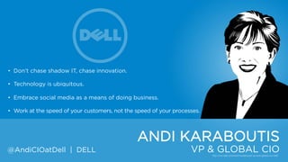 • Don‟t chase shadow IT, chase innovation.
• Technology is ubiquitous.
• Embrace social media as a means of doing business.
• Work at the speed of your customers, not the speed of your processes.

ANDI KARABOUTIS
@AndiCIOatDell | DELL

VP & GLOBAL CIO

 
