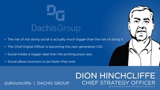 • The risk of not doing social is actually much bigger than the risk of doing it.
• The Chief Digital Officer is becoming the next generation CIO.
• Social media is bigger deal than the printing press was.
• Social allows business to be faster than ever.

DION HINCHCLIFFE
@dhinchcliffe | DACHIS GROUP

CHIEF STRATEGY OFFICER

 