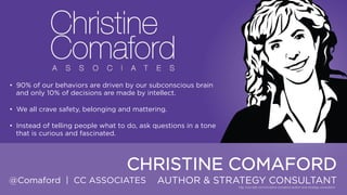 • 90% of our behaviors are driven by our subconscious brain and
only 10% of decisions are made by intellect.
• We all crave safety, belonging and mattering.
• Instead of telling people what to do, ask questions in a tone that is
curious and fascinated.

CHRISTINE COMAFORD
@Comaford | CC ASSOCIATES

AUTHOR & STRATEGY CONSULTANT

 