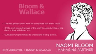 • The best people won‟t work for companies that aren‟t social.
• CMOs must take advantage of the analytic opportunities of big data, or
they will drown in it.
• Cultivate multiple skillsets to understand the big picture.

NAOMI BLOOM
@InFullBloomUS | BLOOM & WALLACE

MANAGING PARTNER

 