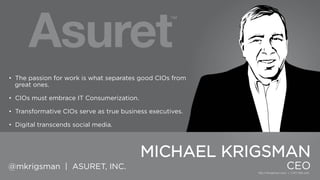 • The passion for work is what separates good CIOs from great
ones.

• CIOs must embrace IT Consumerization.
• Transformative CIOs serve as true business executives.
• Digital transcends social media.

MICHAEL KRIGSMAN
@mkrigsman | ASURET, INC.

CEO

 
