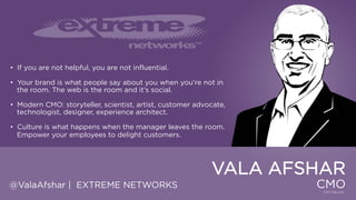 • If you are not helpful, you are not influential.
• Your brand is what people say about you when you‟re not in the room.
The web is the room and it‟s social.
• Modern CMO: storyteller, scientist, artist, customer advocate,
technologist, designer, experience architect.
• Culture is what happens when the manager leaves the room.
Empower your employees to delight customers.

VALA AFSHAR
@ValaAfshar | EXTREME NETWORKS

CMO

 