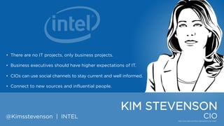• There are no IT projects, only business projects.
• Business executives should have higher expectations of IT.
• CIOs can use social channels to stay current and well informed.
• Connect to new sources and influential people.

KIM STEVENSON
@Kimsstevenson | INTEL

CIO

 