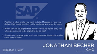• Position is what angle you want to take. Message is how you deliver
that single position to the audience you want to reach.

• When can we be digital first, when can we be digital only and when
do we need to be digital to be on top?
• If you focus on what your end customers want everything else takes
care of itself.

JONATHAN BECHER
@jbecher | SAP

CMO

 