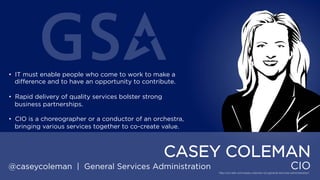 • IT must enable people who come to work to make a
difference and to have an opportunity to contribute.
• Rapid delivery of quality services bolster strong business
partnerships.
• CIO is a choreographer or a conductor of an orchestra,
bringing various services together to co-create value.

CASEY COLEMAN
@caseycoleman | General Services Administration

CIO

 