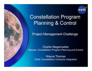 Constellation Program
  Planning & Control

   Project Management Challenge


             Charlie Stegemoeller
Director, Constellation Program Planning and Control

                Wayne Thomas
     Chief, Constellation Contracts Integration
 