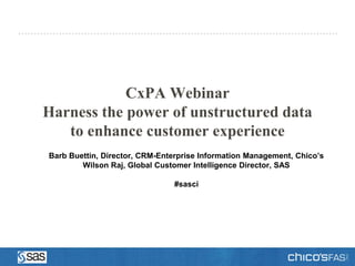 CxPA Webinar
Harness the power of unstructured data
   to enhance customer experience
Barb Buettin, Director, CRM-Enterprise Information Management, Chico’s
        Wilson Raj, Global Customer Intelligence Director, SAS

                               #sasci
 