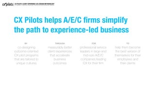 CX Pilots helps A/E/C ﬁrms simplify
the path to experience-led business
help them become
the best version of
themselves for their
employees and
their clients
professional service
leaders in large and
mid-size A/E/C
companies leading
CX for their ﬁrm
measurably better
client experiences
that accelerate
business
outcomes 
co-designing
outcome-oriented
CX pilot programs
that are tailored to
unique cultures
BY THROUGH FOR TO
CX PILOTS’ CLIENT EXPERIENCE (CX) DESIGN METHODOLOGY
For Modern, Digitally-Enhanced, Service-Oriented Business Models
 