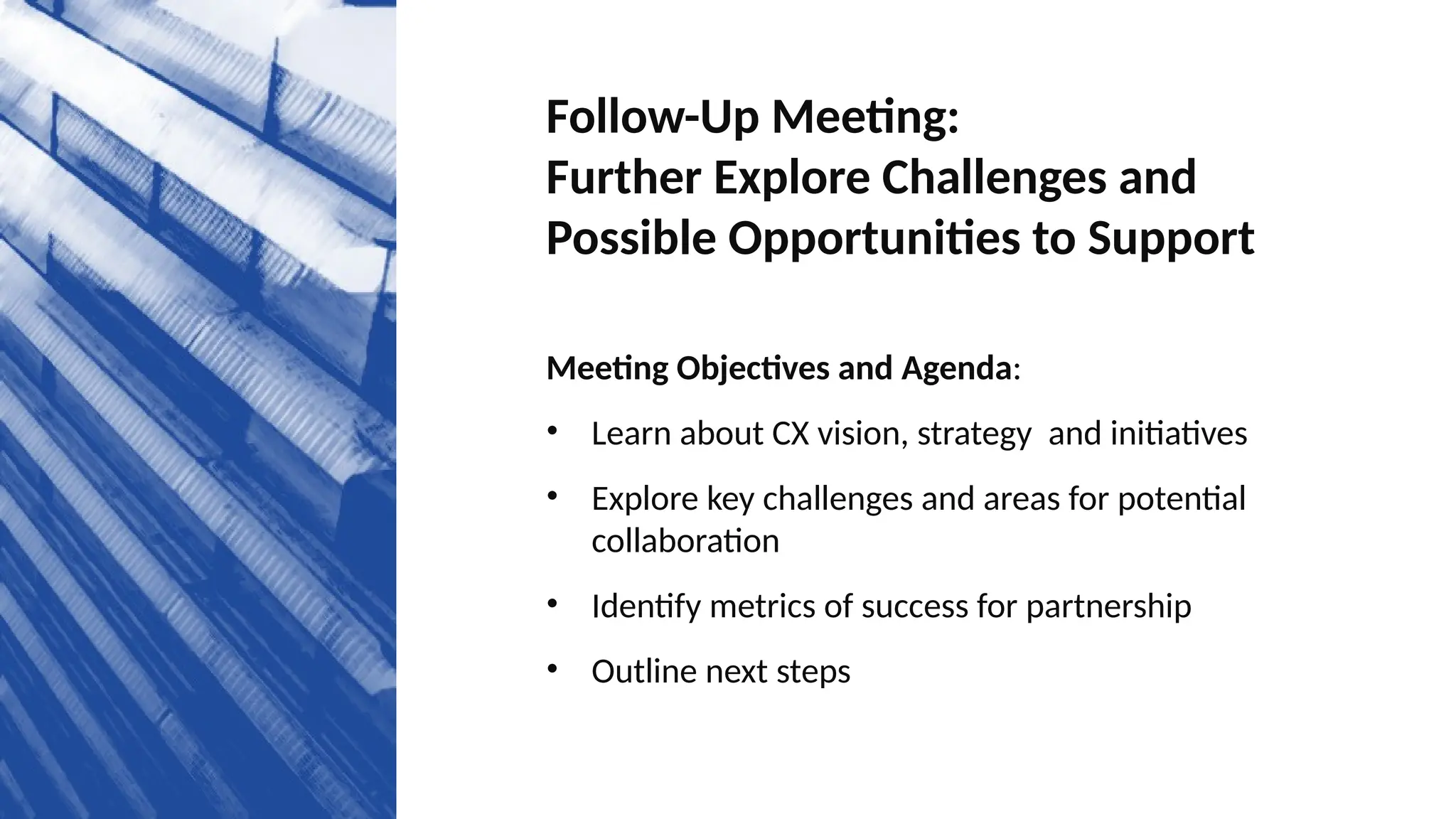 Follow-Up Meeting:
Further Explore Challenges and
Possible Opportunities to Support
Meeting Objectives and Agenda:
• Learn about CX vision, strategy and initiatives
• Explore key challenges and areas for potential
collaboration
• Identify metrics of success for partnership
• Outline next steps
 