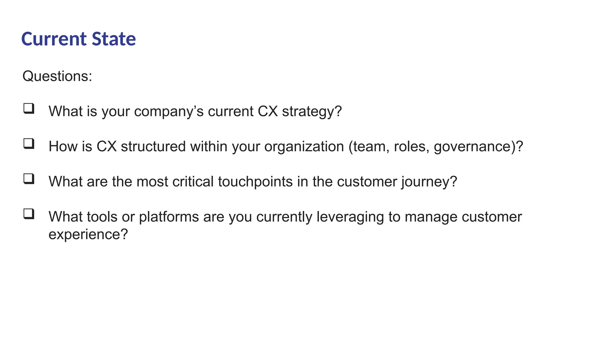 Current State
Questions:
 What is your company’s current CX strategy?
 How is CX structured within your organization (team, roles, governance)?
 What are the most critical touchpoints in the customer journey?
 What tools or platforms are you currently leveraging to manage customer
experience?
 