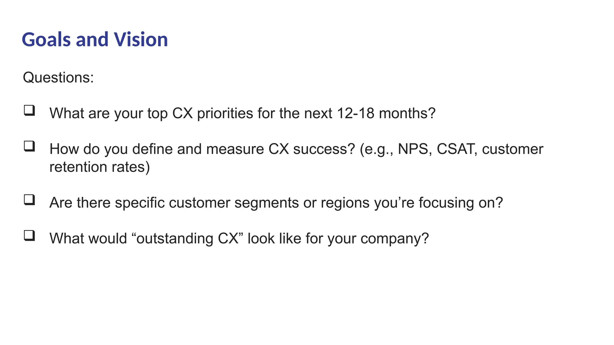 Goals and Vision
Questions:
 What are your top CX priorities for the next 12-18 months?
 How do you define and measure CX success? (e.g., NPS, CSAT, customer
retention rates)
 Are there specific customer segments or regions you’re focusing on?
 What would “outstanding CX” look like for your company?
 