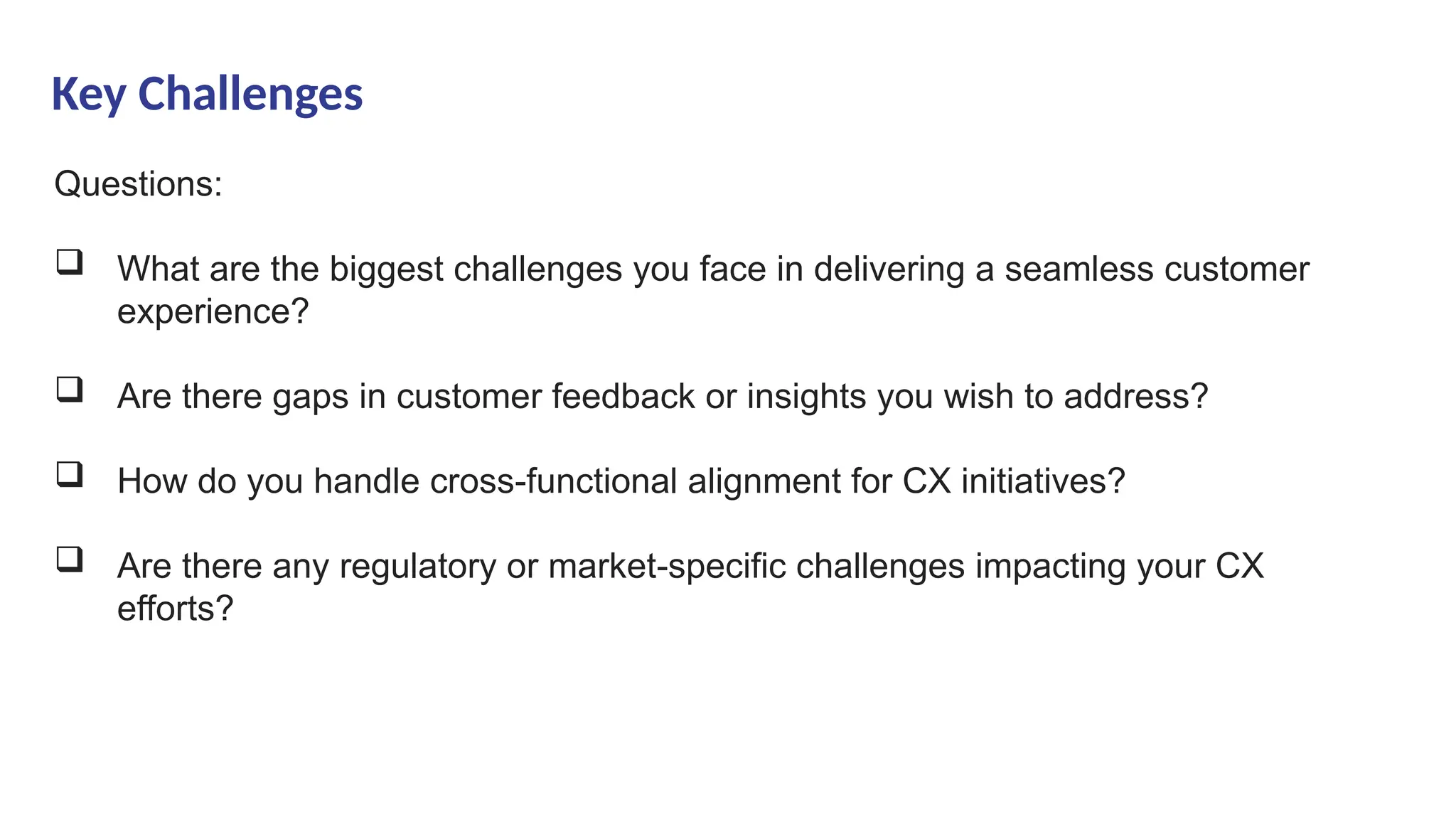 Key Challenges
Questions:
 What are the biggest challenges you face in delivering a seamless customer
experience?
 Are there gaps in customer feedback or insights you wish to address?
 How do you handle cross-functional alignment for CX initiatives?
 Are there any regulatory or market-specific challenges impacting your CX
efforts?
 