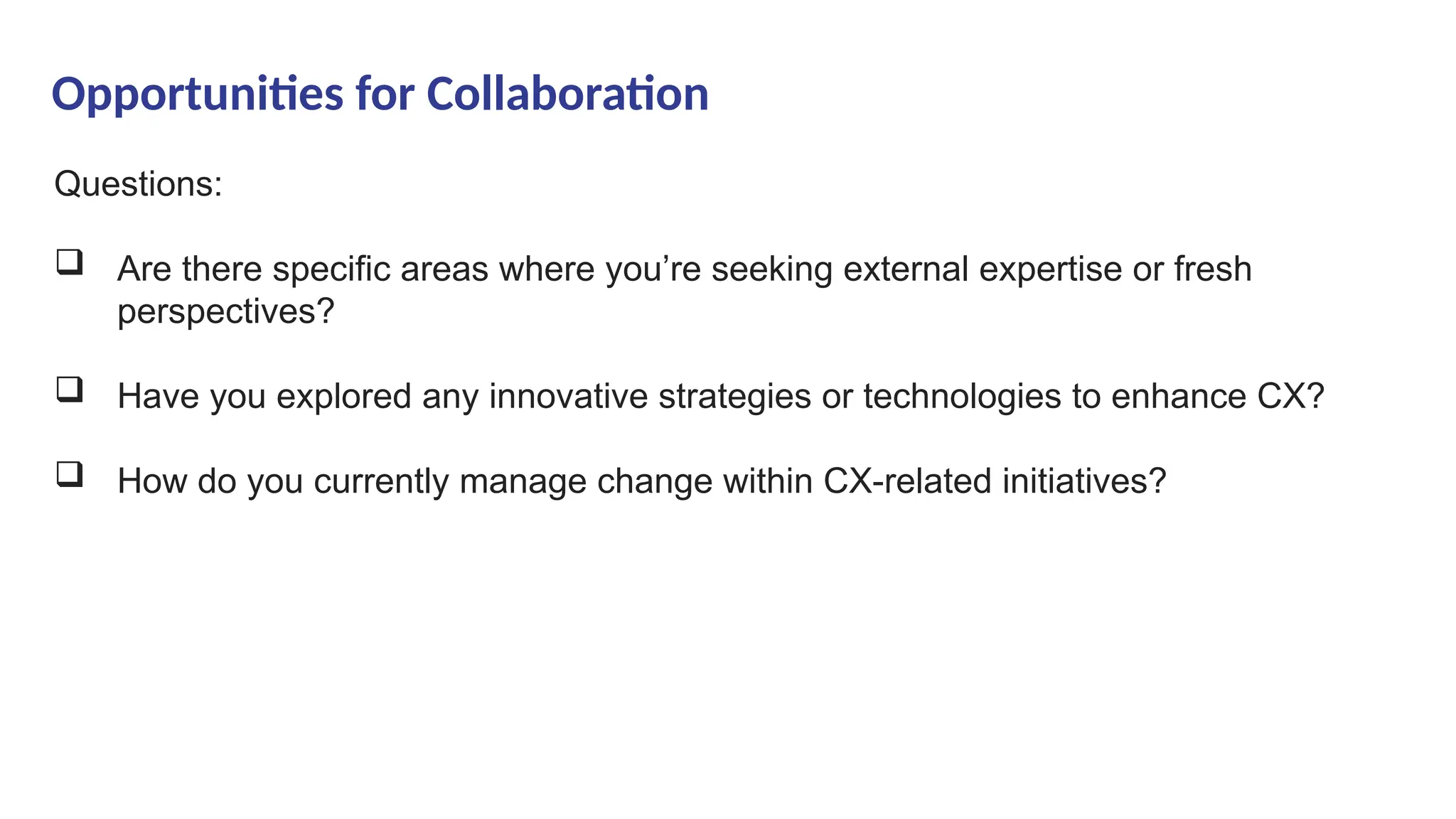 Opportunities for Collaboration
Questions:
 Are there specific areas where you’re seeking external expertise or fresh
perspectives?
 Have you explored any innovative strategies or technologies to enhance CX?
 How do you currently manage change within CX-related initiatives?
 