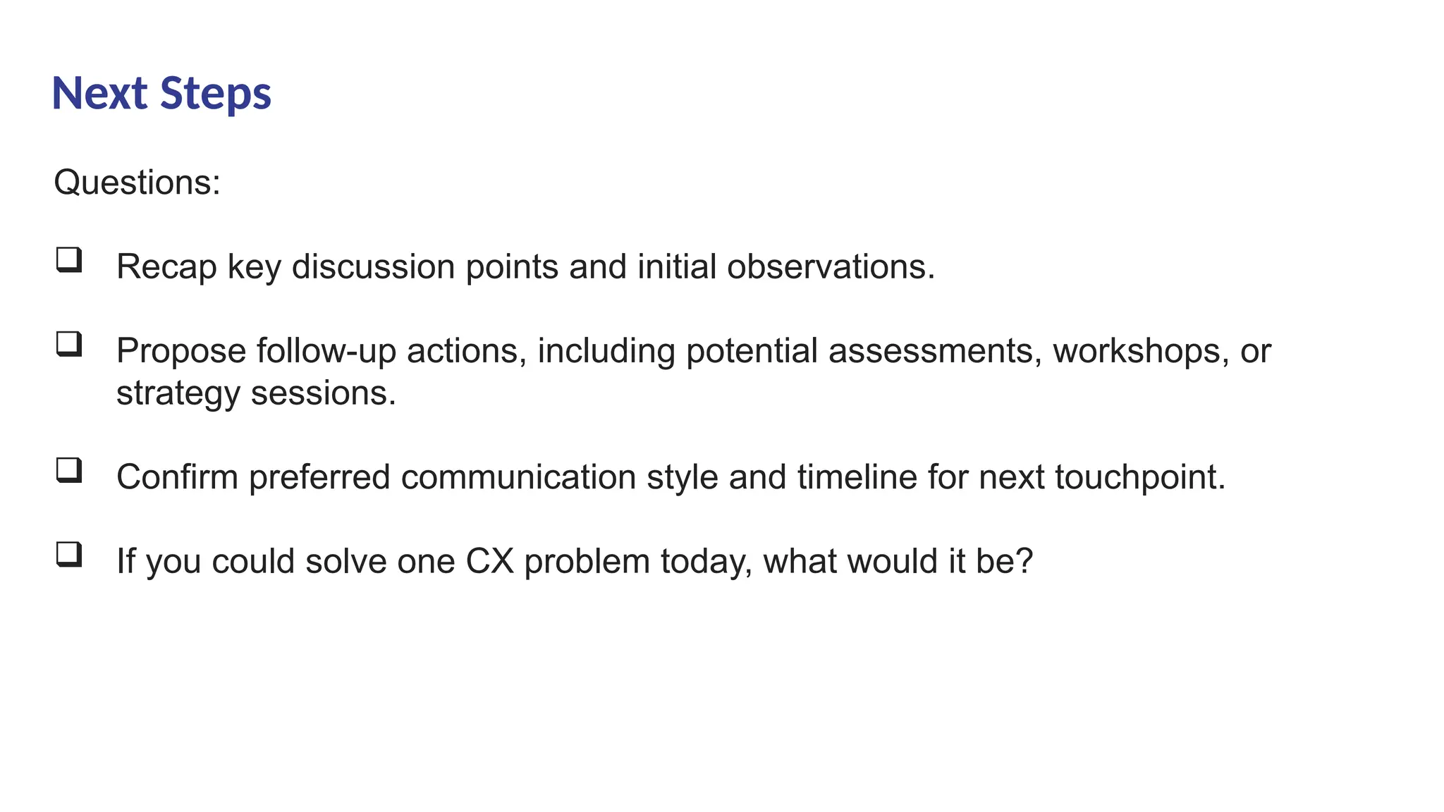 Next Steps
Questions:
 Recap key discussion points and initial observations.
 Propose follow-up actions, including potential assessments, workshops, or
strategy sessions.
 Confirm preferred communication style and timeline for next touchpoint.
 If you could solve one CX problem today, what would it be?
 