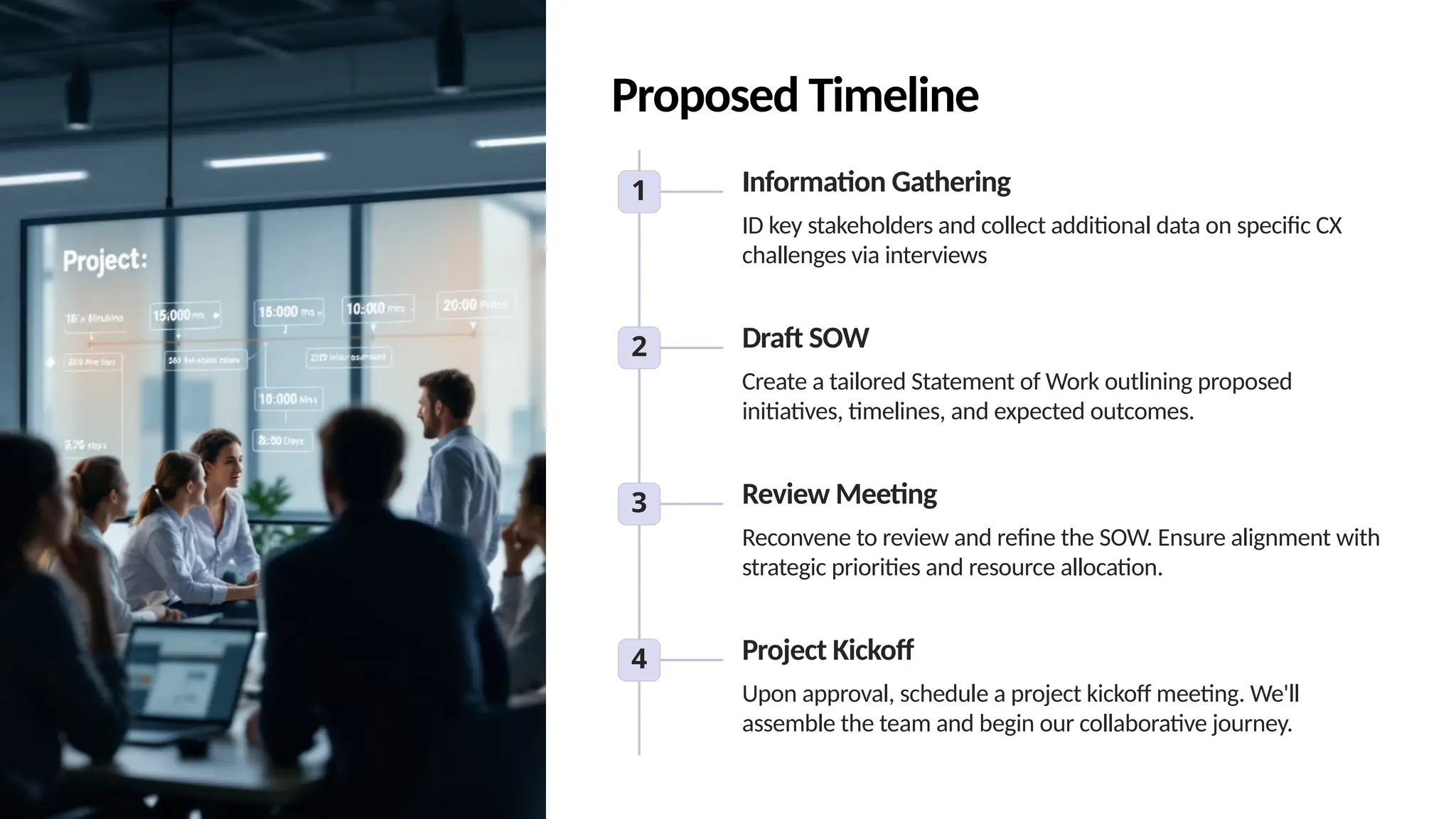 Proposed Timeline
1 Information Gathering
ID key stakeholders and collect additional data on specific CX
challenges via interviews
2 Draft SOW
Create a tailored Statement of Work outlining proposed
initiatives, timelines, and expected outcomes.
3 Review Meeting
Reconvene to review and refine the SOW. Ensure alignment with
strategic priorities and resource allocation.
4 Project Kickoff
Upon approval, schedule a project kickoff meeting. We'll
assemble the team and begin our collaborative journey.
 