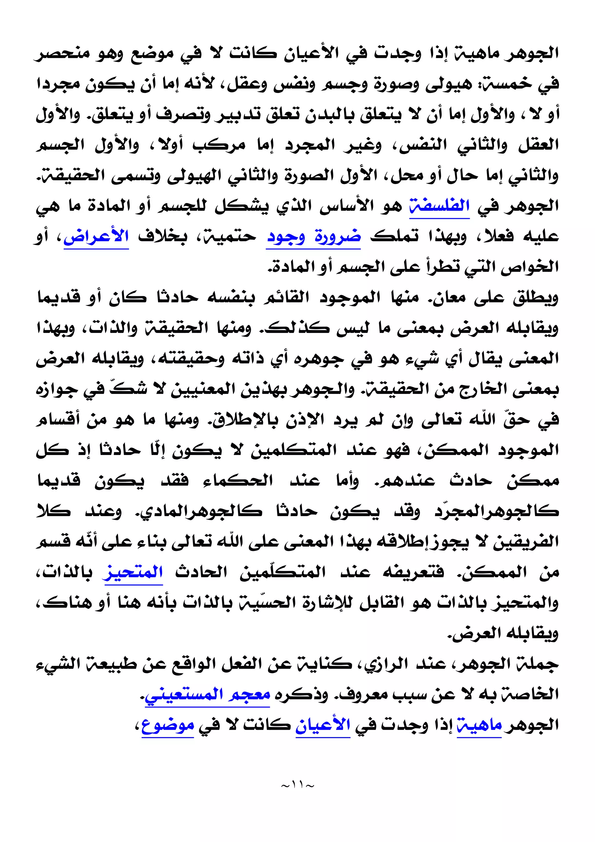 ~
١١
~
‫ﺍﻟﺠﻮﻫﺮ‬
‫ﻣﻨﺤﺼﺮ‬ ‫ﻭﻫﻮ‬ ‫ﻣﻮﺿﻊ‬ ‫ﻓﻲ‬ ‫ﻻ‬ ‫ﻛﺎﻧﺖ‬ ‫ﺍﻷﻋﻴﺎﻥ‬ ‫ﻓﻲ‬ ‫ﻭﺟﺪﺕ‬ ‫ﺇﺫﺍ‬ ‫ﻣﺎﻫﻴﺔ‬
‫ﺧﻤﺴﺔ‬ ‫ﻓﻲ‬
:
‫ﻣﺠﺮﺩﺍ‬ ‫ﻳﻜﻮﻥ‬ ‫ﺃﻥ‬ ‫ﺇﻣﺎ‬ ‫ﻷﻧﻪ‬ ،‫ﻭﻋﻘﻞ‬ ‫ﻭﻧﻔﺲ‬ ‫ﻭﺟﺴﻢ‬ ‫ﻭﺻﻮﺭﺓ‬ ‫ﻫﻴﻮﻟﻰ‬
‫ﺃﻥ‬ ‫ﺇﻣﺎ‬ ‫ﻭﺍﻷﻭﻝ‬ ،‫ﻻ‬ ‫ﺃﻭ‬
‫ﻳﺘﻌﻠﻖ‬ ‫ﺃﻭ‬ ‫ﻭﺗﺼﺮﻑ‬ ‫ﺗﺪﺑﻴﺮ‬ ‫ﺗﻌﻠﻖ‬ ‫ﺑﺎﻟﺒﺪﻥ‬ ‫ﻳﺘﻌﻠﻖ‬ ‫ﻻ‬
.
‫ﻭﺍﻷﻭﻝ‬
‫ﺍﻟﺠﺴﻢ‬ ‫ﻭﺍﻷﻭﻝ‬ ،‫ﺃﻭﻻ‬ ‫ﻣﺮﻛﺐ‬ ‫ﺇﻣﺎ‬ ‫ﺍﻟﻤﺠﺮﺩ‬ ‫ﻭﻏﻴﺮ‬ ،‫ﺍﻟﻨﻔﺲ‬ ‫ﻭﺍﻟﺜﺎﻧﻲ‬ ‫ﺍﻟﻌﻘﻞ‬
‫ﺍﻟﺤﻘﻴﻘﺔ‬ ‫ﻭﺗﺴﻤﻰ‬ ‫ﺍﻟﻬﻴﻮﻟﻰ‬ ‫ﻭﺍﻟﺜﺎﻧﻲ‬ ‫ﺍﻟﺼﻮﺭﺓ‬ ‫ﺍﻷﻭﻝ‬ ،‫ﻣﺤﻞ‬ ‫ﺃﻭ‬ ‫ﺣﺎﻝ‬ ‫ﺇﻣﺎ‬ ‫ﻭﺍﻟﺜﺎﻧﻲ‬
.
‫ﻓﻲ‬ ‫ﺍﻟﺠﻮﻫﺮ‬
‫ﺍﻟﻔﻠﺴﻔﺔ‬
‫ﻫﻲ‬ ‫ﻣﺎ‬ ‫ﺍﻟﻤﺎﺩﺓ‬ ‫ﺃﻭ‬ ‫ﻟﻠﺠﺴﻢ‬ ‫ﻳﺸﻜﻞ‬ ‫ﺍﻟﺬﻱ‬ ‫ﺍﻷﺳﺎﺱ‬ ‫ﻫﻮ‬
‫ﺗﻤﻠﻚ‬ ‫ﻭﺑﻬﺬﺍ‬ ،‫ﻓﻌﻼ‬ ‫ﻋﻠﻴﻪ‬
‫ﻭﺟﻮﺩ‬ ‫ﺿﺮﻭﺭﺓ‬
‫ﺑﺨﻼﻑ‬ ،‫ﺣﺘﻤﻴﺔ‬
‫ﺍﻷﻋﺮﺍﺽ‬
‫ﺃﻭ‬ ،
‫ﺍﻟﻤﺎﺩﺓ‬ ‫ﺃﻭ‬ ‫ﺍﻟﺠﺴﻢ‬ ‫ﻋﻠﻰ‬ ‫ﺗﻄﺮﺃ‬ ‫ﺍﻟﺘﻲ‬ ‫ﺍﻟﺨﻮﺍﺹ‬
.
‫ﻋﻠ‬ ‫ﻭﻳﻄﻠﻖ‬
‫ﻣﻌﺎﻥ‬ ‫ﻰ‬
.
‫ﻗﺪﻳﻤﺎ‬ ‫ﺃﻭ‬ ‫ﻛﺎﻥ‬ ‫ﺣﺎﺩﺛﺎ‬ ‫ﺑﻨﻔﺴﻪ‬ ‫ﺍﻟﻘﺎﺋﻢ‬ ‫ﺍﻟﻤﻮﺟﻮﺩ‬ ‫ﻣﻨﻬﺎ‬
‫ﻛﺬﻟﻚ‬ ‫ﻟﻴﺲ‬ ‫ﻣﺎ‬ ‫ﺑﻤﻌﻨﻰ‬ ‫ﺍﻟﻌﺮﺽ‬ ‫ﻭﻳﻘﺎﺑﻠﻪ‬
.
‫ﻭﺑﻬﺬﺍ‬ ،‫ﻭﺍﻟﺬﺍﺕ‬ ‫ﺍﻟﺤﻘﻴﻘﺔ‬ ‫ﻭﻣﻨﻬﺎ‬
‫ﺍﻟﻌﺮﺽ‬ ‫ﻭﻳﻘﺎﺑﻠﻪ‬ ،‫ﻭﺣﻘﻴﻘﺘﻪ‬ ‫ﺫﺍﺗﻪ‬ ‫ﺃﻱ‬ ‫ﺟﻮﻫﺮﻩ‬ ‫ﻓﻲ‬ ‫ﻫﻮ‬ ‫ﺷﻲﺀ‬ ‫ﺃﻱ‬ ‫ﻳﻘﺎﻝ‬ ‫ﺍﻟﻤﻌﻨﻰ‬
‫ﺍﻟﺤﻘﻴﻘﺔ‬ ‫ﻣﻦ‬ ‫ﺍﻟﺨﺎﺭﺝ‬ ‫ﺑﻤﻌﻨﻰ‬
.
‫ﺟﻮﺍﺯﻩ‬ ‫ﻓﻲ‬ 
‫ﻚ‬‫ﺷ‬ ‫ﻻ‬ ‫ﺍﻟﻤﻌﻨﻴﻴﻦ‬ ‫ﺑﻬﺬﻳﻦ‬ ‫ﻭﺍﻟـﺠﻮﻫﺮ‬
‫ﺗﻌﺎ‬ ‫ﺍﷲ‬ 
‫ﻖ‬‫ﺣ‬ ‫ﻓﻲ‬
‫ﺑﺎﻹﻃﻼﻕ‬ ‫ﺍﻹﺫﻥ‬ ‫ﻳﺮﺩ‬ ‫ﻟﻢ‬ ‫ﻭﺇﻥ‬ ‫ﻟﻰ‬
.
‫ﺃﻗﺴﺎﻡ‬ ‫ﻣﻦ‬ ‫ﻫﻮ‬ ‫ﻣﺎ‬ ‫ﻭﻣﻨﻬﺎ‬
‫ﻛﻞ‬ ‫ﺇﺫ‬ ‫ﺣﺎﺩﺛﺎ‬ ‫ﹼﺎ‬
‫ﻟ‬‫ﺇ‬ ‫ﻳﻜﻮﻥ‬ ‫ﻻ‬ ‫ﺍﻟﻤﺘﻜﻠﻤﻴﻦ‬ ‫ﻋﻨﺪ‬ ‫ﻓﻬﻮ‬ ،‫ﺍﻟﻤﻤﻜﻦ‬ ‫ﺍﻟﻤﻮﺟﻮﺩ‬
‫ﻋﻨﺪﻫﻢ‬ ‫ﺣﺎﺩﺙ‬ ‫ﻣﻤﻜﻦ‬
.
‫ﻗﺪﻳﻤﺎ‬ ‫ﻳﻜﻮﻥ‬ ‫ﻓﻘﺪ‬ ‫ﺍﻟﺤﻜﻤﺎﺀ‬ ‫ﻋﻨﺪ‬ ‫ﻭﺃﻣﺎ‬
‫ﻛﺎﻟﺠﻮﻫﺮﺍﻟﻤﺎﺩﻱ‬ ‫ﺣﺎﺩﺛﺎ‬ ‫ﻳﻜﻮﻥ‬ ‫ﻭﻗﺪ‬ ‫ﺩ‬
‫ﺮ‬‫ﻛﺎﻟﺠﻮﻫﺮﺍﻟﻤﺠ‬
.
‫ﻛﻼ‬ ‫ﻭﻋﻨﺪ‬
‫ﺍﷲ‬ ‫ﻋﻠﻰ‬ ‫ﺍﻟﻤﻌﻨﻰ‬ ‫ﺑﻬﺬﺍ‬ ‫ﺇﻃﻼﻗﻪ‬ ‫ﻳﺠﻮﺯ‬ ‫ﻻ‬ ‫ﺍﻟﻔﺮﻳﻘﻴﻦ‬
‫ﻗﺴﻢ‬ ‫ﻪ‬
‫ﻧ‬‫ﺃ‬ ‫ﻋﻠﻰ‬ ‫ﺑﻨﺎﺀ‬ ‫ﺗﻌﺎﻟﻰ‬
‫ﺍﻟﻤﻤﻜﻦ‬ ‫ﻣﻦ‬
.
‫ﺍﻟﺤﺎﺩﺙ‬ ‫ﹼﻤﻴﻦ‬
‫ﻠ‬‫ﺍﻟﻤﺘﻜ‬ ‫ﻋﻨﺪ‬ ‫ﻓﺘﻌﺮﻳﻔﻪ‬
‫ﺍﻟﻤﺘﺤﻴﺰ‬
،‫ﺑﺎﻟﺬﺍﺕ‬
،‫ﻫﻨﺎﻙ‬ ‫ﺃﻭ‬ ‫ﻫﻨﺎ‬ ‫ﺑﺄﻧﻪ‬ ‫ﺑﺎﻟﺬﺍﺕ‬ ‫ﻴﺔ‬
‫ﺴ‬‫ﺍﻟﺤ‬ ‫ﻟﻺﺷﺎﺭﺓ‬ ‫ﺍﻟﻘﺎﺑﻞ‬ ‫ﻫﻮ‬ ‫ﺑﺎﻟﺬﺍﺕ‬ ‫ﻭﺍﻟﻤﺘﺤﻴﺰ‬
‫ﺍﻟﻌﺮﺽ‬ ‫ﻭﻳﻘﺎﺑﻠﻪ‬
.
‫ﻋﻨﺪ‬ ،‫ﺍﻟﺠﻮﻫﺮ‬ ‫ﺟﻤﻠﺔ‬
‫ﺍﻟﺸﻲﺀ‬ ‫ﻃﺒﻴﻌﺔ‬ ‫ﻋﻦ‬ ‫ﺍﻟﻮﺍﻗﻊ‬ ‫ﺍﻟﻔﻌﻞ‬ ‫ﻋﻦ‬ ‫ﻛﻨﺎﻳﺔ‬ ،‫ﺍﻟﺮﺍﺯﻱ‬
‫ﻣﻌﺮﻭﻑ‬ ‫ﺳﺒﺐ‬ ‫ﻋﻦ‬ ‫ﻻ‬ ‫ﺑﻪ‬ ‫ﺍﻟﺨﺎﺻﺔ‬
.
‫ﻭﺫﻛﺮﻩ‬
‫ﺍﻟﻤﺴﺘﻌﻴﻨﻲ‬ ‫ﻣﻌﺠﻢ‬
.
‫ﺍﻟﺠﻮﻫﺮ‬
‫ﻣﺎﻫﻴﺔ‬
‫ﻓﻲ‬ ‫ﻭﺟﺪﺕ‬ ‫ﺇﺫﺍ‬
‫ﺍﻷﻋﻴﺎﻥ‬
‫ﻓﻲ‬ ‫ﻻ‬ ‫ﻛﺎﻧﺖ‬
‫ﻣﻮﺿﻮﻉ‬
،
 