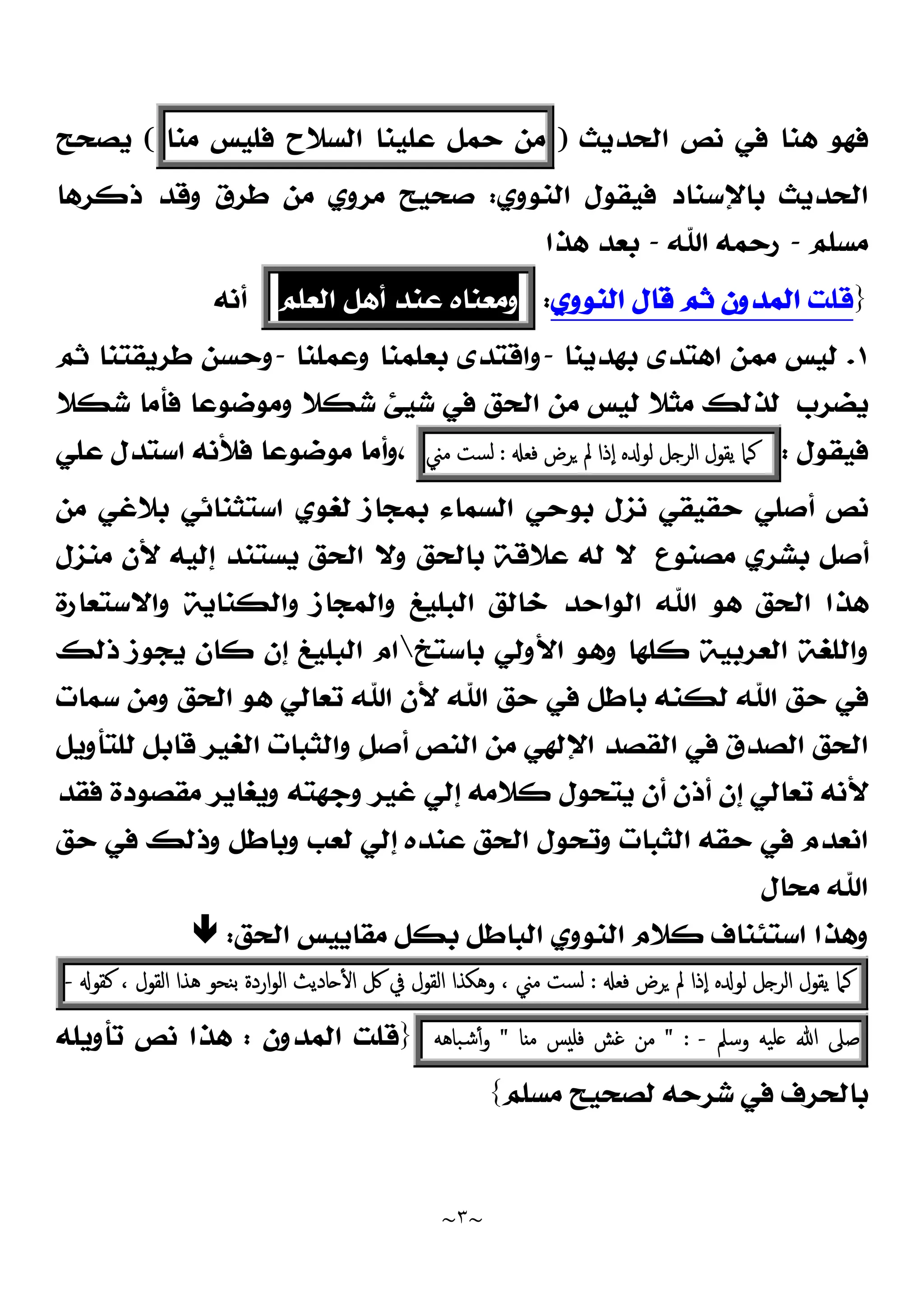 ~
٣
~
‫ﺍﻟﺤﺪﻳﺚ‬ ‫ﻧﺺ‬ ‫ﻓﻲ‬ ‫ﻫﻨﺎ‬ ‫ﻓﻬﻮ‬
)
‫ﻣﻦ‬
‫ﺣﻤﻞ‬
‫ﻋﻠﻴﻨﺎ‬
‫ﺍﻟﺴﻼﺡ‬
‫ﻓﻠﻴﺲ‬
‫ﻣﻨﺎ‬
(
‫ﻳﺼﺤﺢ‬
‫ﺍﻟﻨﻮﻭﻱ‬ ‫ﻓﻴﻘﻮﻝ‬ ‫ﺑﺎﻹﺳﻨﺎﺩ‬ ‫ﺍﻟﺤﺪﻳﺚ‬
:
‫ﺫﻛﺮﻫﺎ‬ ‫ﻭﻗﺪ‬ ‫ﻃﺮﻕ‬ ‫ﻣﻦ‬ ‫ﻣﺮﻭﻱ‬ ‫ﺻﺤﻴﺢ‬
‫ﻣﺴﻠﻢ‬
-
‫ﺍﷲ‬ ‫ﺭﺣﻤﻪ‬
-
‫ﻫﺬﺍ‬ ‫ﺑﻌﺪ‬
}
‫ﻗﻠﺖ‬
‫ﺍﻟﻨﻮﻭﻱ‬ ‫ﻗﺎﻝ‬ ‫ﺛﻢ‬ ‫ﺍﻟﻤﺪﻭﻥ‬
:
‫ﻭﻣﻌﻨﺎﻩ‬
‫ﻋﻨﺪ‬
‫ﺃﻫﻞ‬
‫ﺍﻟﻌﻠﻢ‬
‫ﺃﻧﻪ‬
١
.
‫ﺑﻬﺪﻳﻨﺎ‬ ‫ﺍﻫﺘﺪﻯ‬ ‫ﻣﻤﻦ‬ ‫ﻟﻴﺲ‬
-
‫ﻭﻋﻤﻠﻨﺎ‬ ‫ﺑﻌﻠﻤﻨﺎ‬ ‫ﻭﺍﻗﺘﺪﻯ‬
-
‫ﻃﺮﻳﻘﺘﻨﺎ‬ ‫ﻭﺣﺴﻦ‬
‫ﺛ‬
‫ﻢ‬
‫ﻳﻀﺮﺏ‬
‫ﺷﻜﻼ‬ ‫ﻓﺄﻣﺎ‬ ‫ﻭﻣﻮﺿﻮﻋﺎ‬ ‫ﺷﻜﻼ‬ ‫ﺷﻴﺊ‬ ‫ﻓﻲ‬ ‫ﺍﻟﺤﻖ‬ ‫ﻣﻦ‬ ‫ﻟﻴﺲ‬ ‫ﻣﺜﻼ‬ ‫ﻟﺬﻟﻚ‬
‫ﻓﻴﻘﻮﻝ‬
:
‫ﻛﲈ‬
‫ﯾﻘﻮل‬
‫ﻞ‬ ‫اﻟﺮ‬
‫ﻩ‬ ‫ﻟﻮ‬
‫ٕذا‬‫ا‬
‫ﱂ‬
‫ﺮض‬
‫ﻓﻌ‬
:
‫ﻟﺴﺖ‬
‫ﻣﲏ‬
،
‫ﻋﻠﻲ‬ ‫ﺍﺳﺘﺪﻝ‬ ‫ﻓﻸﻧﻪ‬ ‫ﻣﻮﺿﻮﻋﺎ‬ ‫ﻭﺃﻣﺎ‬
‫ﻧﺰ‬ ‫ﺣﻘﻴﻘﻲ‬ ‫ﺃﺻﻠﻲ‬ ‫ﻧﺺ‬
‫ﻝ‬
‫ﺍﺳﺘﺜﻨﺎﺋﻲ‬ ‫ﻟﻐﻮﻱ‬ ‫ﺑﻤﺠﺎﺯ‬ ‫ﺍﻟﺴﻤﺎﺀ‬ ‫ﺑﻮﺣﻲ‬
‫ﻣﻦ‬ ‫ﺑﻼﻏﻲ‬
‫ﻣﻨﺰﻝ‬ ‫ﻷﻥ‬ ‫ﺇﻟﻴﻪ‬ ‫ﻳﺴﺘﻨﺪ‬ ‫ﺍﻟﺤﻖ‬ ‫ﻭﻻ‬ ‫ﺑﺎﻟﺤﻖ‬ ‫ﻋﻼﻗﺔ‬ ‫ﻟﻪ‬ ‫ﻻ‬ ‫ﻣﺼﻨﻮﻉ‬ ‫ﺑﺸﺮﻱ‬ ‫ﺃﺻﻞ‬
‫ﻭﺍﻻﺳﺘﻌﺎﺭﺓ‬ ‫ﻭﺍﻟﻜﻨﺎﻳﺔ‬ ‫ﻭﺍﻟﻤﺠﺎﺯ‬ ‫ﺍﻟﺒﻠﻴﻎ‬ ‫ﺧﺎﻟﻖ‬ ‫ﺍﻟﻮﺍﺣﺪ‬ ‫ﺍﷲ‬ ‫ﻫﻮ‬ ‫ﺍﻟﺤﻖ‬ ‫ﻫﺬﺍ‬
‫ﺑﺎﺳﺘﺦ‬ ‫ﺍﻷﻭﻟﻲ‬ ‫ﻭﻫﻮ‬ ‫ﻛﻠﻬﺎ‬ ‫ﺍﻟﻌﺮﺑﻴﺔ‬ ‫ﻭﺍﻟﻠﻐﺔ‬

‫ﺫﻟﻚ‬ ‫ﻳﺠﻮﺯ‬ ‫ﻛﺎﻥ‬ ‫ﺇﻥ‬ ‫ﺍﻟﺒﻠﻴﻎ‬ ‫ﺍﻡ‬
‫ﻭ‬ ‫ﺍﻟﺤﻖ‬ ‫ﻫﻮ‬ ‫ﺗﻌﺎﻟﻲ‬ ‫ﺍﷲ‬ ‫ﻷﻥ‬ ‫ﺍﷲ‬ ‫ﺣﻖ‬ ‫ﻓﻲ‬ ‫ﺑﺎﻃﻞ‬ ‫ﻟﻜﻨﻪ‬ ‫ﺍﷲ‬ ‫ﺣﻖ‬ ‫ﻓﻲ‬
‫ﺳﻤﺎﺕ‬ ‫ﻣﻦ‬
‫ﺍﻹﻟﻬﻲ‬ ‫ﺍﻟﻘﺼﺪ‬ ‫ﻓﻲ‬ ‫ﺍﻟﺼﺪﻕ‬ ‫ﺍﻟﺤﻖ‬
‫ﹴ‬
‫ﻞ‬‫ﺃﺻ‬ ‫ﺍﻟﻨﺺ‬ ‫ﻣﻦ‬
‫ﻭﺍﻟ‬
‫ﻟﻠ‬ ‫ﻗﺎﺑﻞ‬ ‫ﺍﻟﻐﻴﺮ‬ ‫ﺜﺒﺎﺕ‬
‫ﺘﺄﻭﻳﻞ‬
‫ﻓﻘﺪ‬ ‫ﻣﻘﺼﻮﺩﺓ‬ ‫ﻭﻳﻐﺎﻳﺮ‬ ‫ﻭﺟﻬﺘﻪ‬ ‫ﻏﻴﺮ‬ ‫ﺇﻟﻲ‬ ‫ﻛﻼﻣﻪ‬ ‫ﻳﺘﺤﻮﻝ‬ ‫ﺃﻥ‬ ‫ﺃﺫﻥ‬ ‫ﺇﻥ‬ ‫ﺗﻌﺎﻟﻲ‬ ‫ﻷﻧﻪ‬
‫ﺍﻟﺜﺒﺎﺕ‬ ‫ﺣﻘﻪ‬ ‫ﻓﻲ‬ ‫ﺍﻧﻌﺪﻡ‬
‫ﺣﻖ‬ ‫ﻓﻲ‬ ‫ﻭﺫﻟﻚ‬ ‫ﻭﺑﺎﻃﻞ‬ ‫ﻟﻌﺐ‬ ‫ﺇﻟﻲ‬ ‫ﻋﻨﺪﻩ‬ ‫ﺍﻟﺤﻖ‬ ‫ﻭﺗﺤﻮﻝ‬
‫ﻣﺤﺎﻝ‬ ‫ﺍﷲ‬
‫ﻣﻘﺎﻳﻴﺲ‬ ‫ﺑﻜﻞ‬ ‫ﺍﻟﺒﺎﻃﻞ‬ ‫ﺍﻟﻨﻮﻭﻱ‬ ‫ﻛﻼﻡ‬ ‫ﺍﺳﺘﺌﻨﺎﻑ‬ ‫ﻭﻫﺬﺍ‬
‫ﺍﻟﺤﻖ‬
:

‫ﻛﲈ‬
‫ﯾﻘﻮل‬
‫ﻞ‬ ‫اﻟﺮ‬
‫ﻩ‬ ‫ﻟﻮ‬
‫ٕذا‬‫ا‬
‫ﱂ‬
‫ﺮض‬
‫ﻓﻌ‬
:
‫ﻟﺴﺖ‬
‫ﻣﲏ‬
،
‫وﻫﻜﺬا‬
‫اﻟﻘﻮل‬
‫ﰲ‬
‫ﰻ‬
‫ﺎدﯾﺚ‬ ٔ ‫ا‬
‫اردة‬‫ﻮ‬‫اﻟ‬
‫ﺑﻨﺤﻮ‬
‫ﻫﺬا‬
‫اﻟﻘﻮل‬
،
‫ﻛﻘﻮ‬
-
‫ﺻﲆ‬
‫ﷲ‬
‫ﻠﯿﻪ‬
‫وﺳﲅ‬
-
:
"
‫ﻣﻦ‬
‫ﻏﺶ‬
‫ﺲ‬ ‫ﻓﻠ‬
‫ﺎ‬ ‫ﻣ‬
"
‫ﺷﺒﺎﻫﻪ‬ٔ‫و‬
}
‫ﺍﻟﻤﺪﻭﻥ‬ ‫ﻗﻠﺖ‬
:
‫ﻫ‬
‫ﺗﺄﻭﻳﻠﻪ‬ ‫ﻧﺺ‬ ‫ﺬﺍ‬
‫ﻣﺴﻠﻢ‬ ‫ﻟﺼﺤﻴﺢ‬ ‫ﺷﺮﺣﻪ‬ ‫ﻓﻲ‬ ‫ﺑﺎﻟﺤﺮﻑ‬
{
 