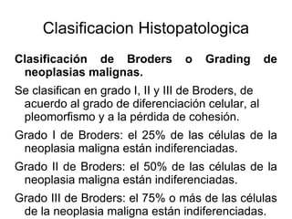Clasificacion Histopatologica Clasificación de Broders o Grading de neoplasias malignas. Se clasifican en grado I, II y III de Broders, de acuerdo al grado de diferenciación celular, al pleomorfismo y a la pérdida de cohesión.  Grado I de Broders: el 25% de las células de la neoplasia maligna están indiferenciadas. Grado II de Broders: el 50% de las células de la neoplasia maligna están indiferenciadas. Grado III de Broders: el 75% o más de las células de la neoplasia maligna están indiferenciadas. De acuerdo a esto es posible establecer un pronóstico. 
