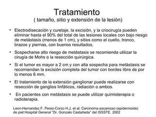 Tratamiento  ( tamaño, sitio y extensión de la lesión) Electrodisecación y curetaje, la excisión, y la criocirugía pueden eliminar hasta el 90% del total de las lesiones locales con bajo riesgo de metástasis (menos de 1 cm), y sitios como el cuello, tronco, brazos y piernas, con buenos resultados,  Sospecharse alto riesgo de metástasis se recomienda utilizar la cirugía de Mohs o la resección quirúrgica.  Si el tumor es mayor a 2 cm y con alta sospecha para metástasis se recomiendan la excisión completa del tumor con bordes libre de por lo menos 6 mm.  El tratamiento de la extensión ganglionar puede realizarse con resección de ganglios linfáticos, radiación o ambos. En pacientes con metástasis se puede utilizar quimioterapia o radioterapia. Leon-Hernandez F, Perez-Corzo H.J, et al; Carcinoma escamoso (epidermoide)  de piel:Hospital General “Dr. Gonzalo Castañeda” del ISSSTE. 2002 